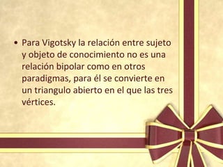 • Para Vigotsky la relación entre sujeto
  y objeto de conocimiento no es una
  relación bipolar como en otros
  paradigmas, para él se convierte en
  un triangulo abierto en el que las tres
  vértices.
 