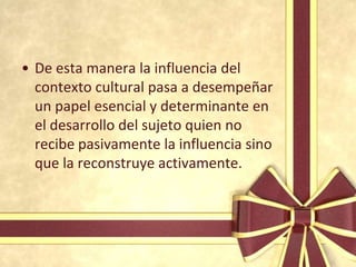 • De esta manera la influencia del
  contexto cultural pasa a desempeñar
  un papel esencial y determinante en
  el desarrollo del sujeto quien no
  recibe pasivamente la influencia sino
  que la reconstruye activamente.
 