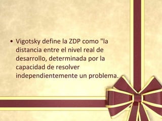 • Vigotsky define la ZDP como "la
  distancia entre el nivel real de
  desarrollo, determinada por la
  capacidad de resolver
  independientemente un problema.
 