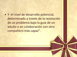 • Y el nivel de desarrollo potencial,
  determinado a través de la resolución
  de un problema bajo la guía de un
  adulto o en colaboración con otro
  compañero más capaz".
 