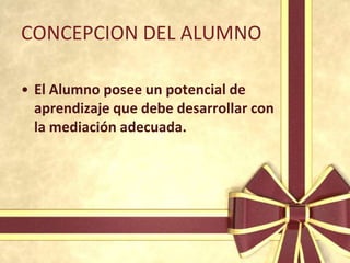CONCEPCION DEL ALUMNO

• El Alumno posee un potencial de
  aprendizaje que debe desarrollar con
  la mediación adecuada.
 