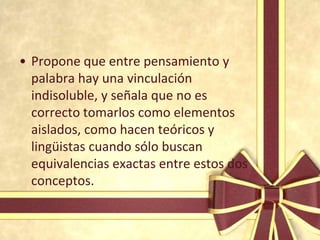 • Propone que entre pensamiento y
  palabra hay una vinculación
  indisoluble, y señala que no es
  correcto tomarlos como elementos
  aislados, como hacen teóricos y
  lingüistas cuando sólo buscan
  equivalencias exactas entre estos dos
  conceptos.
 