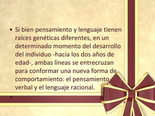 • Si bien pensamiento y lenguaje tienen
  raíces genéticas diferentes, en un
  determinado momento del desarrollo
  del individuo -hacia los dos años de
  edad-, ambas líneas se entrecruzan
  para conformar una nueva forma de
  comportamiento: el pensamiento
  verbal y el lenguaje racional.
•
 
