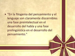 • "En la filogenia del pensamiento y el
  lenguaje son claramente discernibles
  una fase preintelectual en el
  desarrollo del habla y una fase
  prelingüística en el desarrollo del
  pensamiento."
 