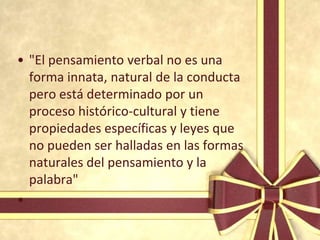 • "El pensamiento verbal no es una
  forma innata, natural de la conducta
  pero está determinado por un
  proceso histórico-cultural y tiene
  propiedades específicas y leyes que
  no pueden ser halladas en las formas
  naturales del pensamiento y la
  palabra"
•
 