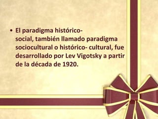 • El paradigma histórico-
  social, también llamado paradigma
  sociocultural o histórico- cultural, fue
  desarrollado por Lev Vigotsky a partir
  de la década de 1920.
 