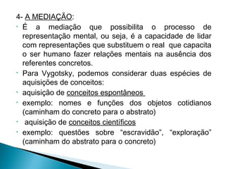 4- A MEDIAÇÃO:
• É a mediação que possibilita o processo de
representação mental, ou seja, é a capacidade de lidar
com representações que substituem o real que capacita
o ser humano fazer relações mentais na ausência dos
referentes concretos.
• Para Vygotsky, podemos considerar duas espécies de
aquisições de conceitos:
• aquisição de conceitos espontâneos
• exemplo: nomes e funções dos objetos cotidianos
(caminham do concreto para o abstrato)
• aquisição de conceitos científicos
• exemplo: questões sobre “escravidão”, “exploração”
(caminham do abstrato para o concreto)
 