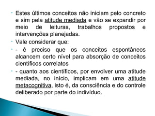 • Estes últimos conceitos não iniciam pelo concreto
e sim pela atitude mediada e vão se expandir por
meio de leituras, trabalhos propostos e
intervenções planejadas.
• Vale considerar que:
• - é preciso que os conceitos espontâneos
alcancem certo nível para absorção de conceitos
científicos correlatos
• - quanto aos científicos, por envolver uma atitude
mediada, no início, implicam em uma atitude
metacognitiva, isto é, da consciência e do controle
deliberado por parte do indivíduo.
 