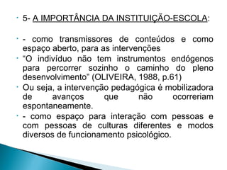 • 5- A IMPORTÂNCIA DA INSTITUIÇÃO-ESCOLA:
• - como transmissores de conteúdos e como
espaço aberto, para as intervenções
• “O indivíduo não tem instrumentos endógenos
para percorrer sozinho o caminho do pleno
desenvolvimento” (OLIVEIRA, 1988, p.61)
• Ou seja, a intervenção pedagógica é mobilizadora
de avanços que não ocorreriam
espontaneamente.
• - como espaço para interação com pessoas e
com pessoas de culturas diferentes e modos
diversos de funcionamento psicológico.
 