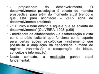 • - propiciadora do desenvolvimento. O
desenvolvimento psicológico é olhado de maneira
prospectiva, para além do momento atual (vendo o
que está para acontecer – ZDP- zona de
desenvolvimento proximal)
• - “O único e bom ensino é aquele que se adianta ao
desenvolvimento” (OLIVEIRA, 1998, p.60)
• - mediadora da alfabetização – a alfabetização é vista
como artefato cultural que funciona como suporte
para certas ações psicológicas (instrumento que
possibilita a ampliação da capacidade humana de
registro, transmissão e recuperação de idéias,
conceitos e informação)
• Neste contexto, a mediação ganha papel
fundamental.
 