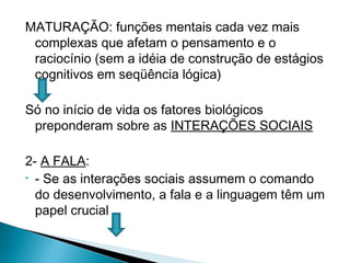 MATURAÇÃO: funções mentais cada vez mais
complexas que afetam o pensamento e o
raciocínio (sem a idéia de construção de estágios
cognitivos em seqüência lógica)
Só no início de vida os fatores biológicos
preponderam sobre as INTERAÇÕES SOCIAIS
2- A FALA:
• - Se as interações sociais assumem o comando
do desenvolvimento, a fala e a linguagem têm um
papel crucial
 