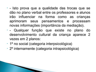 • - Isto prova que a qualidade das trocas que se
dão no plano verbal entre os professores e alunos
irão influenciar na forma como as crianças
aprimoram seus pensamentos e processam
novas informações (importância da mediação).
• - Qualquer função que existe no plano do
desenvolvimento cultural da criança aparece 2
vezes em 2 planos:
• 1º no social (categoria interpsicológica)
• 2º internamente (categoria intrapsicológica)
 