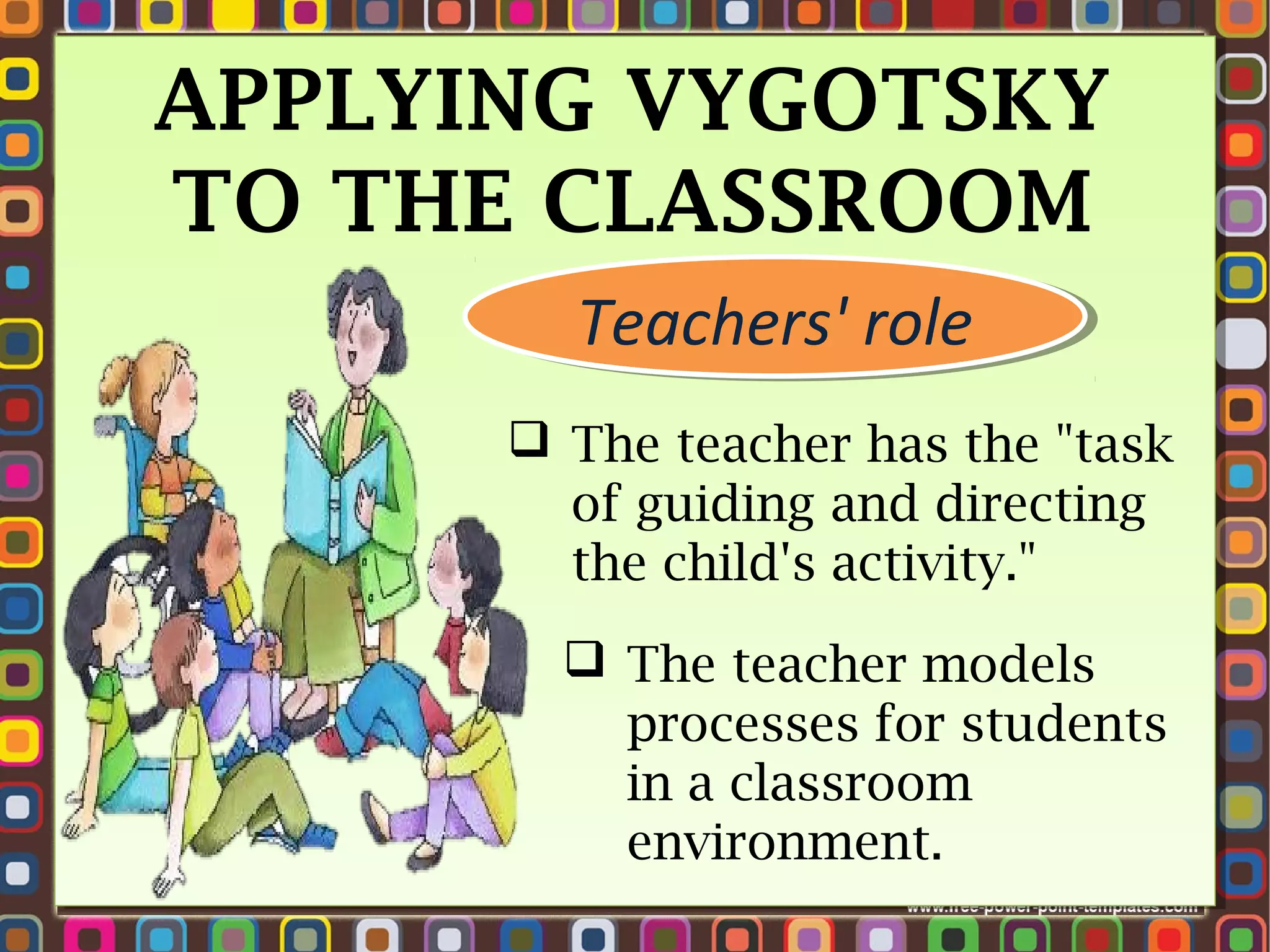 APPLYING VYGOTSKY
TO THE CLASSROOM
Teachers' role
Teachers' role
 The teacher has the "task
of guiding and directing
the child's activity." 
 The teacher models
processes for students
in a classroom
environment.

 