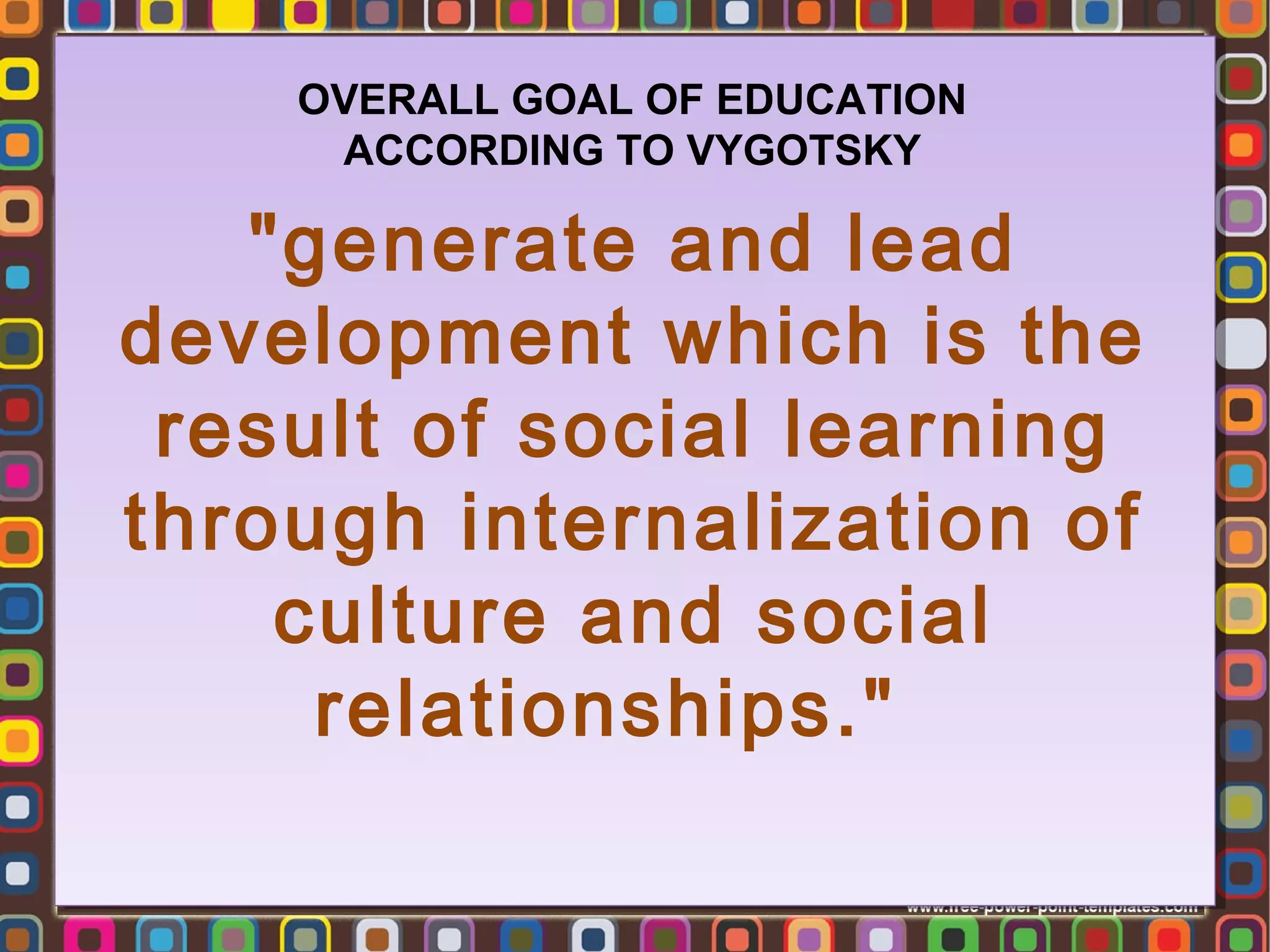 OVERALL GOAL OF EDUCATION
ACCORDING TO VYGOTSKY

"generate and lead
"generate and lead
development which is the
development which is the
result of social learning
result of social learning
through internalization of
through internalization of
culture and social
culture and social
relationships."   
relationships."

 
