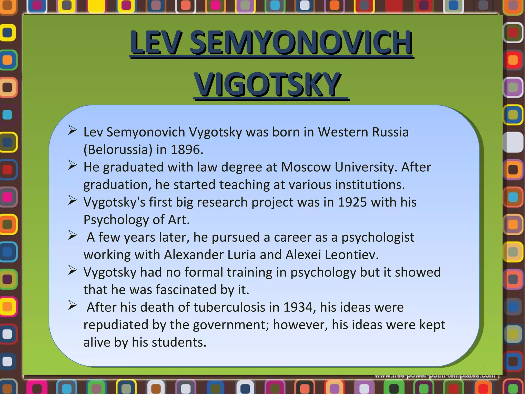 LEV SEMYONOVICH
VIGOTSKY
 Lev Semyonovich Vygotsky was born in Western Russia
 Lev Semyonovich Vygotsky was born in Western Russia
(Belorussia) in 1896.
(Belorussia) in 1896.
 He graduated with law degree at Moscow University. After
 He graduated with law degree at Moscow University. After
graduation, he started teaching at various institutions.
graduation, he started teaching at various institutions.
 Vygotsky's first big research project was in 1925 with his
 Vygotsky's first big research project was in 1925 with his
Psychology of Art.
Psychology of Art.
 A few years later, he pursued aacareer as a psychologist
 A few years later, he pursued career as a psychologist
working with Alexander Luria and Alexei Leontiev.
working with Alexander Luria and Alexei Leontiev.
 Vygotsky had no formal training in psychology but it showed
 Vygotsky had no formal training in psychology but it showed
that he was fascinated by it.
that he was fascinated by it.
 After his death of tuberculosis in 1934, his ideas were
 After his death of tuberculosis in 1934, his ideas were
repudiated by the government; however, his ideas were kept
repudiated by the government; however, his ideas were kept
alive by his students.
alive by his students.

 