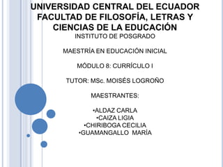 UNIVERSIDAD CENTRAL DEL ECUADOR
FACULTAD DE FILOSOFÍA, LETRAS Y
CIENCIAS DE LA EDUCACIÓN
INSTITUTO DE POSGRADO
MAESTRÍA EN EDUCACIÓN INICIAL
MÓDULO 8: CURRÍCULO I
TUTOR: MSc. MOISÉS LOGROÑO

MAESTRANTES:
•ALDAZ CARLA
•CAIZA LIGIA
•CHIRIBOGA CECILIA
•GUAMANGALLO MARÍA

 