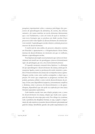 pesquisas experimentais sobre a natureza psicológica dos processos de aprendizagem da aritmética, da escrita, das ciências
naturais e de outras matérias na escola elementar demonstram
que o seu fundamento, o eixo em torno do qual se montam, é
uma nova formação que se produza em idade escolar. Estes
processos estão todos ligados ao desenvolvimento do sistema nervoso central. A aprendizagem escolar orienta e estimula processos
internos de desenvolvimento.
A tarefa real de uma análise do processo educativo consiste
em descobrir o aparecimento e o desaparecimento dessas linhas
internas de desenvolvimento no momento em que se verificam,
durante a aprendizagem escolar.
Esta hipótese pressupõe necessariamente que o processo de desenvolvimento não coincide com o da aprendizagem, o processo de desenvolvimento
segue o da aprendizagem, que cria a área de desenvolvimento potencial.
O segundo momento essencial desta hipótese é a afirmação
de que aprendizagem e desenvolvimento da criança, ainda que diretamente ligados, nunca se produzem de modo simétrico e paralelo. O desenvolvimento da criança não acompanha nunca a aprendizagem escolar, como uma sombra acompanha o objeto que a
projeta. Os testes que comprovam os progressos escolares não
podem, portanto, refletir o curso real do desenvolvimento da criança. Existe uma dependência recíproca, extremamente complexa
e dinâmica, entre o processo de desenvolvimento e o da aprendizagem, dependência que não pode ser explicada por uma única
fórmula especulativa apriorística.
Cada matéria escolar tem uma relação própria com o curso
do desenvolvimento da criança, relação que muda com a passagem da criança de uma etapa para outra. Isto obriga a re-examinar
todo o problema das disciplinas formais, ou seja, o papel e a importância de cada matéria no posterior desenvolvimento psicointelectual
geral da criança. Semelhante questão não pode esquematizar-se em

100

Vygotsky_NM.pmd

100

21/10/2010, 09:55

 