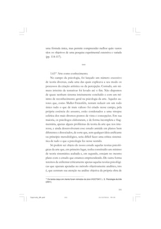 uma fórmula única, mas permite compreender melhor quão vastos
sãos os objetivos de uma pesquisa experimental extensiva e variada
(pp. 114-117).
***
1.6313 Arte como conhecimento.
No campo da psicologia, foi lançado um número excessivo
de teoria diversas, cada uma das quais explicava a seu modo os
processos da criação artística ou da percepção. Contudo, um número irrisório de tentativas foi levado até o fim. Não dispomos
de quase nenhum sistema inteiramente concluído e com um mínimo de reconhecimento geral na psicologia da arte. Aqueles autores que, como Muller-Freienfels, tentam reduzir em um todo
único tudo o que de mais valioso foi criado nesse campo, pela
própria essência do assunto, estão condenados a uma sinopse
eclética dos mais diversos pontos de vista e concepções. Em sua
maioria, os psicólogos elaboraram, e de forma incompleta e fragmentária, apenas alguns problemas da teoria da arte que nos interessa, e ainda desenvolveram esse estudo amiúde em planos bem
diferentes e dissociados, de sorte que, sem qualquer ideia unificante
ou princípio metodológico, seria difícil fazer uma crítica sistemática de tudo o que a psicologia fez nesse sentido.
Só podem ser objeto do nosso estudo aquelas teorias psicológicas da arte que, em primeiro lugar, tenha constituído um mínimo
de teoria sistemática acabada e, em segundo, estejam no mesmo
plano com o estudo que estamos empreendendo. De outra forma
teremos de enfrentar criticamente apenas aquelas teorias psicológicas que operam apoiadas no método objetivamente analítico, isto
é, que centram sua atenção na análise objetiva da própria obra de
Os textos daqui em diante foram retirados da obra VIGOTSKY, L. S. Psicologia da Arte
(2001).

13

101

Vygotsky_NM.pmd

101

21/10/2010, 09:55

 