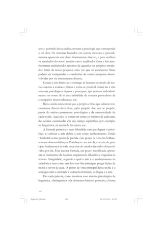 arte e, partindo dessa análise, recriam a psicologia que corresponde
a tal obra. Os sistemas baseados em outros métodos e procedimentos aparecem em plano inteiramente diverso, e para verificar
os resultados do nosso estudo com o auxílio dos fatos e leis anteriormente estabelecidos teremos de aguardar os próprios resultados finais da nossa pesquisa, uma vez que só conclusões finais
podem ser comparadas a conclusões de outras pesquisas desenvolvidas por via inteiramente diversa.
Graças a isto limita-se e restringe-se bastante o círculo de teorias sujeitas a exames críticos e torna-se possível reduzi-las a três
sistemas psicológicos típicos e principais, que reúnem individualmente em torno de si uma infinidade de estudos particulares de
concepções descoordenadas, etc.
Resta ainda acrescentar que a própria crítica que adiante tencionamos desenvolver deve, pelo próprio fim que se propõe,
partir do mérito puramente psicológico e da autenticidade de
cada teoria. Aqui não se levam em conta os méritos de cada uma
das teorias examinadas em seu campo específico, por exemplo,
na linguística, na teoria da literatura, etc.
A fórmula primeira e mais difundida com que depara o psicólogo ao enfocar a arte define a arte como conhecimento. Tendo
Humboldt como ponto de partida, esse ponto de vista foi brilhantemente desenvolvido por Potiebnyá e sua escola, e serviu de princípio fundamental de toda uma série de estudos fecundos desenvolvidos por ele. Essa mesma fórmula, um pouco modificada, aproxima-se muitíssimo da doutrina amplamente difundida e originária da
remota Antiguidade, segundo a qual a arte é o conhecimento da
sabedoria e tem como um dos seus fins principais pregar lições de
moral e servir de guia. O ponto de vista principal dessa teoria é a
analogia entre a atividade e o desenvolvimento da língua e a arte.
Em cada palavra, como mostrou esse sistema psicológico de
linguística , distinguimos três elementos básicos: primeiro, a forma

102

Vygotsky_NM.pmd

102

21/10/2010, 09:55

 