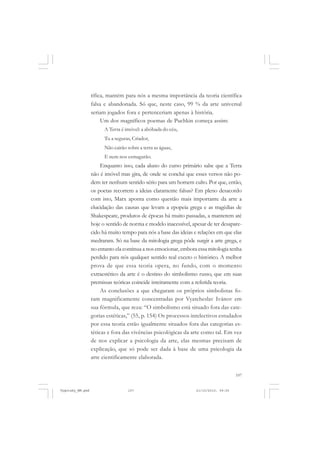 tífica, mantém para nós a mesma importância da teoria científica
falsa e abandonada. Só que, neste caso, 99 % da arte universal
seriam jogados fora e pertenceriam apenas à história.
Um dos magníficos poemas de Puchkin começa assim:
A Terra é imóvel: a abóbada do céu,
Tu a seguras, Criador,
Não cairão sobre a terra as águas,
E nem nos esmagarão.

Enquanto isso, cada aluno do curso primário sabe que a Terra
não é imóvel mas gira, de onde se conclui que esses versos não podem ter nenhum sentido sério para um homem culto. Por que, então,
os poetas recorrem a ideias claramente falsas? Em pleno desacordo
com isto, Marx aponta como questão mais importante da arte a
elucidação das causas que levam a epopeia grega e as tragédias de
Shakespeare, produtos de épocas há muito passadas, a manterem até
hoje o sentido de norma e modelo inacessível, apesar de ter desaparecido há muito tempo para nós a base das ideias e relações em que elas
medraram. Só na base da mitologia grega pôde surgir a arte grega, e
no entanto ela continua a nos emocionar, embora essa mitologia tenha
perdido para nós qualquer sentido real exceto o histórico. A melhor
prova de que essa teoria opera, no fundo, com o momento
extraestético da arte é o destino do simbolismo russo, que em suas
premissas teóricas coincide inteiramente com a referida teoria.
As conclusões a que chegaram os próprios simbolistas foram magnificamente concentradas por Vyatcheslav Ivánov em
sua fórmula, que reza: “O simbolismo está situado fora das categorias estéticas,” (55, p. 154) Os processos intelectivos estudados
por essa teoria estão igualmente situados fora das categorias estéticas e fora das vivências psicológicas da arte como tal. Em vez
de nos explicar a psicologia da arte, elas mesmas precisam de
explicação, que só pode ser dada à base de uma psicologia da
arte cientificamente elaborada.
107

Vygotsky_NM.pmd

107

21/10/2010, 09:55

 