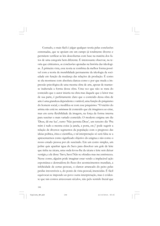 Contudo, o mais fácil é julgar qualquer teoria pelas conclusões
extremadas, que se apoiam em um campo já totalmente diverso e
permitem verificar as leis descobertas com base na matéria dos fatos de uma categoria bem diferente. É interessante observar, na teoria que criticamos, as conclusões apoiadas na história das ideologias. À primeira vista, essa teoria se combina da melhor forma possível com a teoria da mutabilidade permanente da ideologia da sociedade em função da mudança das relações de produção. É como
se ela mostrasse com absoluta clareza como e por que muda a impressão psicológica de uma mesma obra de arte, apesar de manterse inalterada a forma dessa obra. Uma vez que não se trata do
conteúdo que o autor inseriu na obra mas daquele que o leitor traz
de sua parte, é perfeitamente claro que o conteúdo dessa obra de
arte é uma grandeza dependente e variável, uma função do psiquismo
do homem social, e modifica-se com esse psiquismo. “O mérito do
artista não está no mínimum de conteúdo que ele imaginava ao criar,
mas em certa flexibilidade da imagem, na força da forma interna
para suscitar o mais variado conteúdo. O modesto enigma um diz
‘Deus, dê-me luz’, outro ‘Não permita Deus’, um terceiro diz ‘Pra
mim é tudo a mesma coisa (a janela, a porta, etc.)’ pode sugerir a
relação de diversos segmentos da população com o pregresso das
ideias política, ética e científica, e tal interpretação só será falsa se a
apresentarmos como significado objetivo do enigma e não como o
nosso estado pessoa por ele suscitado. Em um conto simples, um
pobre quis apanhar água do Savo para dissolver um gole de leite
que tinha na xícara, uma onda levou-lhe da xícara o leite sem deixar
vestígio, e ele disse: ‘Savo, Savo! Não se ofendeu mas me entristeceu.
Nesse conto, alguém pode imaginar estar vendo a implacável ação
espontânea e destruidora do fluxo dos acontecimentos mundiais, a
infelicidade de certas pessoas, o clamor arrancado do peito pelas
perdas irreversíveis e, do ponto de vista pessoal, imerecidas. É fácil
equivocar-se impondo ao povo outra interpretação, mas é evidente que tais contos atravessam séculos, não pelo sentido literal que
108

Vygotsky_NM.pmd

108

21/10/2010, 09:55

 