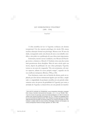 LEV SEMIONOVICH VYGOTSKY1
(1896 - 1934)
Ivan Ivic2

A obra científica de Lev S. Vygotsky conheceu um destino
excepcional. Um dos maiores psicólogos do século XX, nunca
recebeu educação formal em psicologia. Morreu com 38 anos de
idade, consagrando senão uma dezena de anos a seu trabalho científico e não pôde ver a publicação de suas obras mais importantes.
Entretanto, mesmo nessas condições, este Mozart da Psicologia (como o chamava o filósofo S. Toulmin) criou uma das teorias
mais promissoras desta disciplina. Mais de meio século após sua
morte, depois da publicação de suas obras principais, Vygotsky
tornou-se um autor de vanguarda: “Ele está certamente, sob muitos aspectos, adiante de nosso próprio tempo”, segundo um de
seus melhores intérpretes (Rivière, 1984, p. 120).
Esse fenômeno, muito raro na história da ciência, pode ser explicado por dois fatores intimamente ligados: por um lado, a amplitude e a originalidade da produção científica em um período relativamente curto são provas da genialidade de Vygotsky; por outro, a
atividade de Vygotsky se desenvolveu em um período de transfor-

1
Este perfil foi publicado em Perspectives: revue trimestrielle d’éducation comparée.
Paris, Unesco: Escritório Internacional de Educação, v. 24, n. 3-4, pp. 793-820, 1994.
2
Ivan Ivic é doutor em psicologia, pela Universidade de Belgrado, em 1976. Foi interno do
Instituto Jean-Jacques Rousseau de Genebra, em 1971. Professor de Pedagogia Genética na Universidade de Belgrado desde 1960. Delegado da antiga Iugoslávia na Organização Mundial pela Educação da Pequena Infância e do Comitê de Educação da OCDE.
Fundador e redator-chefe da revista científica Psihologija e Ministro da Educação e da
Cultura da República Federal da antiga Iugoslávia, de 1992 a 1993.

11

Vygotsky_NM.pmd

11

21/10/2010, 09:55

 