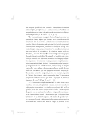 sem imagem quando cria um ‘quadro’ e ela mesma se denomina
plástica”? [124, p. 92] Contudo, a análise mostra que “também nas
artes plásticas, como na poesia, a impressão sem imagem é objetivo
final da representação do objeto...” (124, p. 97).
“Por conseguinte, em toda parte formos forçados a entrar em
contradição com o dogma que afirmava ser o conteúdo sensorial
em arte um fim em si mesmo. Distrair os nossos sentimentos não
constitui objetivo final na intenção artística. O principal em música é
o inaudível, nas artes plásticas, o invisível e o intangível” [124, p. 109];
onde a imagem surge de modo intencional ou casual, ela nunca pode
servir de indício de poeticidade. Referindo-se a essa teoria de
Potiebnyá, Chklovski observa: “Essa teoria tem por base a equação:
figuração é igual à poeticidade. Na realidade tal igualdade não existe.
Para que existisse, seria necessário aceitar que todo emprego simbólico da palavra é forçosamente poético, ao menos no primeiro momento da criação de dado símbolo. Entretanto, é possível o emprego da palavra em seu sentido indireto, sem que surja aí imagem
poética. Por outro lado, as palavras empregadas em sentido direto e
unificadas em orações que não propiciam nenhuma imagem podem compor uma obra em poesia, como, por exemplo, o poema
de Puchkin: ‘Eu vos amei: o amor, quem sabe, ainda.’ A figuração, a
propriedade simbólica não é o que difere a linguagem da poesia da
linguagem da prosa” [131, p. 4] (pp. 54 – 55).
1.67 Em nenhum exemplo a impotência da teoria intelectual se
manifesta com tamanha plenitude e clareza como nos resultados
práticos a que ele conduziu. No fim das contas é mais fácil verificar
qualquer teoria pela prática que ela mesma suscita. A melhor prova
do quanto essa ou aquela teoria conhece e compreende corretamente os fenômenos que estuda é a medida em que ela domina esses
fenômenos. E, se atentarmos para o lado prático da questão, veremos uma manifestação evidente da absoluta impotência dessa teoria
no domínio dos fatos da arte. Nem no campo da literatura ou do

111

Vygotsky_NM.pmd

111

21/10/2010, 09:55

 