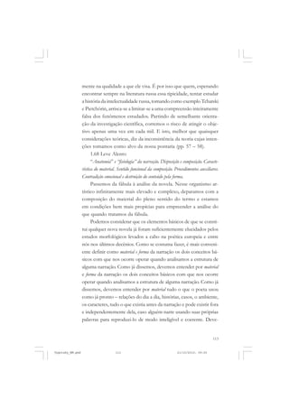 mente na qualidade a que ele visa. É por isso que quem, esperando
encontrar sempre na literatura russa essa tipicidade, tentar estudar
a história da intelectualidade russa, tomando como exemplo Tchatski
e Pietchórin, arrisca-se a limitar-se a uma compreensão inteiramente
falsa dos fenômenos estudados. Partindo de semelhante orientação da investigação científica, corremos o risco de atingir o objetivo apenas uma vez em cada mil. E isto, melhor que quaisquer
considerações teóricas, diz da inconsistência da teoria cujas intenções tomamos como alvo da nossa pontaria (pp. 57 – 58).
1.68 Leve Alento
“Anatomia” e “fisiologia” da narração. Disposição e composição. Característica do material. Sentido funcional da composição. Procedimentos auxiliares.
Contradição emocional e destruição do conteúdo pela forma.
Passemos da fábula à análise da novela. Nesse organismo artístico infinitamente mais elevado e complexo, deparamos com a
composição do material do pleno sentido do termo e estamos
em condições bem mais propícias para empreender a análise do
que quando tratamos da fábula.
Podemos considerar que os elementos básicos de que se constitui qualquer nova novela já foram suficientemente elucidados pelos
estudos morfológicos levados a cabo na poética europeia e entre
nós nos últimos decênios. Como se costuma fazer, é mais conveniente definir como material e forma da narração os dois conceitos básicos com que nos ocorre operar quando analisamos a estrutura de
alguma narração. Como já dissemos, devemos entender por material
e forma da narração os dois conceitos básicos com que nos ocorre
operar quando analisamos a estrutura de alguma narração. Como já
dissemos, devemos entender por material tudo o que o poeta usou
como já pronto – relações do dia a dia, histórias, casos, o ambiente,
os caracteres, tudo o que existia antes da narração e pode existir fora
e independentemente dela, caso alguém narre usando suas próprias
palavras para reproduzi-lo de modo inteligível e coerente. Deve-

113

Vygotsky_NM.pmd

113

21/10/2010, 09:55

 