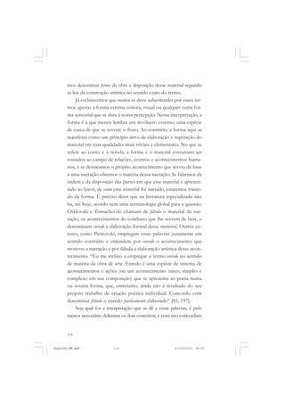 mos denominar forma da obra a disposição desse material segundo
as leis da construção artística no sentido exato do termo.
Já esclarecemos que nunca se deve subentender por esses termos apenas a forma externa sonora, visual ou qualquer outra forma sensorial que se abra à nossa percepção. Nessa interpretação, a
forma é a que menos lembra um invólucro externo, uma espécie
de casca de que se reveste o fruto. Ao contrário, a forma aqui se
manifesta como um princípio ativo de elaboração e superação do
material em suas qualidades mais triviais e elementares. No que se
refere ao conto e à novela, a forma e o material costumam ser
tomados ao campo de relações, eventos e acontecimentos humanos, e se destacamos o próprio acontecimento que serviu de base
a uma narração obtemos o matéria dessa narração. Se falarmos da
ordem e da disposição das partes em que esse material é apresentado ao leitor, de como esse material foi narrado, estaremos tratando da forma. É preciso dizer que na literatura especializada não
há, até hoje, acordo nem uma terminologia global para a questão.
Chklovski e Tomachevski chamam de fábula o material da narração, os acontecimentos do cotidiano que lhe servem de base, e
denominam enredo a elaboração formal desse material. Outros autores, como Pietrovski, empregam essas palavras justamente em
sentido contrário e entendem por enredo o acontecimento que
motivou a narração e por fábula a elaboração artística desse acontecimento. “Eu me inclino a empregar o termo enredo no sentido
de matéria da obra de arte. Enredo é uma espécie de sistema de
acontecimentos e ações (ou um acontecimento único, simples e
complexo em sua composição) que se apresenta ao poeta numa
ou noutra forma, que, entretanto, ainda não é resultado do seu
próprio trabalho de criação poética individual. Concordo com
denominar fábula o enredo poeticamente elaborado” [85, 197].
Seja qual for a interpretação que se dê a essas palavras, é pelo
menos necessário delimitar os dois conceitos, e com isto concordam

114

Vygotsky_NM.pmd

114

21/10/2010, 09:55

 