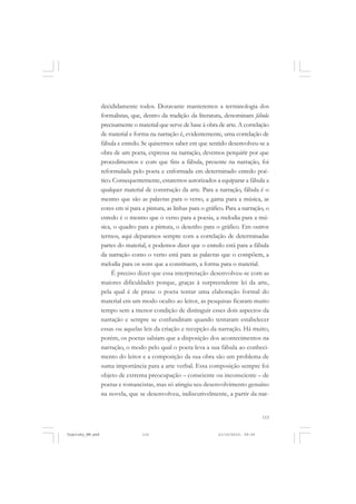 decididamente todos. Doravante manteremos a terminologia dos
formalistas, que, dentro da tradição da literatura, denominam fábula
precisamente o material que serve de base à obra de arte. A correlação
de material e forma na narração é, evidentemente, uma correlação de
fábula e enredo. Se quisermos saber em que sentido desenvolveu-se a
obra de um poeta, expressa na narração, devemos perquirir por que
procedimentos e com que fins a fábula, presente na narração, foi
reformulada pelo poeta e enformada em determinado enredo poético. Consequentemente, estaremos autorizados a equiparar a fábula a
qualquer material de construção da arte. Para a narração, fábula é o
mesmo que são as palavras para o verso, a gama para a música, as
cores em si para a pintura, as linhas para o gráfico. Para a narração, o
enredo é o mesmo que o verso para a poesia, a melodia para a música, o quadro para a pintura, o desenho para o gráfico. Em outros
termos, aqui deparamos sempre com a correlação de determinadas
partes do material, e podemos dizer que o enredo está para a fábula
da narração como o verso está para as palavras que o compõem, a
melodia para os sons que a constituem, a forma para o material.
É preciso dizer que essa interpretação desenvolveu-se com as
maiores dificuldades porque, graças à surpreendente lei da arte,
pela qual é de praxe o poeta tentar uma elaboração formal do
material em um modo oculto ao leitor, as pesquisas ficaram muito
tempo sem a menor condição de distinguir esses dois aspectos da
narração e sempre se confundiram quando tentaram estabelecer
essas ou aquelas leis da criação e recepção da narração. Há muito,
porém, os poetas sabiam que a disposição dos acontecimentos na
narração, o modo pelo qual o poeta leva a sua fábula ao conhecimento do leitor e a composição da sua obra são um problema de
suma importância para a arte verbal. Essa composição sempre foi
objeto de extrema preocupação – consciente ou inconsciente – de
poetas e romancistas, mas só atingiu seu desenvolvimento genuíno
na novela, que se desenvolveu, indiscutivelmente, a partir da nar-

115

Vygotsky_NM.pmd

115

21/10/2010, 09:55

 