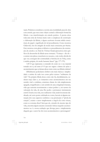 ração. Podemos considerar a novela uma modalidade pura de obra
com enredo, que tem como objeto central a elaboração formal da
fábula e sua transformação em enredo poético. A poesia criou
toda uma série de formas muito sutis e complexas de construção
e elaboração da fábula, e alguns escritores tiveram nítida consciência do papel e significado de tal procedimento. Como mostrou
Chklovski, isto foi atingido de modo mais consciente por Sterne.
Este mostrou com plena evidência os procedimentos da construção do enredo e no final do Trístram Shandy apresentou cinco gráficos do desenrolar da fábula nesse romance. “Começo – diz ele –
a entrar com plena consciência no assunto, e não tenho dúvida de
que vou conseguir dar continuidade à história do tio Toby, como
à minha própria, de modo bastante linear” (pp. 177-179).
1.69 O que representa o conteúdo do conto ou o seu material
tomado em si, tal como é? O que nos sugere a síntese de ações e
acontecimentos que se destaca desse conto como sua fábula evidente?
Dificilmente poderíamos definir com mais clareza e simplicidade o caráter de tudo isso como pelos termos “sedimento da
vida”. Na própria fábula desse conto não há, decididamente, nenhum traço claro e, se tomarmos esses acontecimentos em seu
sentido vital e cotidiano, estaremos diante da vida simplesmente
apagada, insignificante e sem sentido de uma colegial provinciana,
vida que remonta notoriamente a raízes podres e, em termos de
valoração da vida, dá uma flor podre e permanece inteiramente
estéril. Estaria essa vida, esse sedimento vital, sendo levemente idealizada, até certo ponto enfeitada no conto, haveria aí alguma atenuação dos seus aspectos sombrios e sua promoção à “pérola da
criação”, estaria o autor simplesmente a tingi-la de cores róseas,
como se costuma dizer? Será que ele, oriundo do mesmo tipo de
vida, encontra algum encanto essencial e beleza naqueles acontecimentos ou é a nossa avaliação que diverge pura e simplesmente
daquela que o autor faz dos seus acontecimentos e personagens?

116

Vygotsky_NM.pmd

116

21/10/2010, 09:55

 