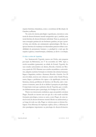 mações históricas dramáticas, como a ocorrência da Revolução de
Outubro, na Rússia.
No cerne do sistema psicológico vygotskyano, encontra-se uma
teoria do desenvolvimento mental ontogenético que é, também, uma
teoria histórica do desenvolvimento individual. Trata-se, portanto, de
uma concepção genética de um fenômeno genético, em que é possível tirar, sem dúvida, um ensinamento epistemológico. De fato, as
épocas históricas de mudanças revolucionárias parecem refinar a sensibilidade do pensamento humano e a predispô-lo a tudo que diz
respeito à gênese, à transformação, à dinâmica, ao devir e à evolução.
A vida e a obra de Vygotsky

Lev Semionovich Vygotsky nasceu em Orsha, uma pequena
povoação da Bielorússia, em 17 de novembro de 1896. Após a
escola secundária (gymnasium), na cidade de Gomel, Vygotsky fez
seus estudos universitários em direito, filosofia e história em Moscou, a partir de 1912. Durante seus estudos secundários e universitários, adquiriu excelente formação no domínio das ciências humanas:
língua e linguística, estética e literatura, filosofia e história. Aos 20
anos de idade, escreveu um volumoso estudo sobre Hamlet. Poesia,
teatro, língua e problemas dos signos e da significação, teorias da
literatura, cinema, problemas de história e de filosofia, tudo o interessava vivamente, antes de ele se dedicar à pesquisa em psicologia.
É importante notar que a primeira obra de Vygotsky, que o conduziu definitivamente para a psicologia, foi Psicologia da arte (1925).
Parece-nos interessante estabelecer, aqui, um paralelo com Jean
Piaget. Nascido no mesmo ano em que ele e não tendo recebido
formação psicológica, tornou-se autor, como Piaget, de uma notável teoria do desenvolvimento mental. Desde sua adolescência, e
ao longo de toda sua vida, Piaget se orientou para as ciências biológicas. Esta diferença de inspiração explica, talvez, a diferença de
dois paradigmas importantes na psicologia do desenvolvimento:

12

Vygotsky_NM.pmd

12

21/10/2010, 09:55

 