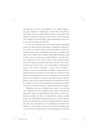 uma narração ou de um verso implicam o seu sentido simples, a
sua água, enquanto a composição, ao criar sobre essas palavras,
acima delas, um novo sentido, dispõe tudo isso em um plano bem
diferente e transforma a água em vinho. Assim, a história banal de
uma colegial de vida desregrada é aqui transformada no leve alento do conto de Búnin (pp. 188-192).
1.70 A frase conclusiva, que antes denominamos catastrófica,
resolve esse final instável em dominante: a inesperada confissão jocosa sobre o leve alento funde em um todo ambos os planos da
narração. E nem aqui o ator empana nem sequer o mínimo a realidade e nem a funde com a invenção. O que Ólia Meschérkaia conta
à colega é jocoso no mais exato sentido da palavra, e quando reproduz as palavras do livro “bem, é claro, os olhos negros fervendo
como breu, palavra que estava escrita assim: fervendo como breu! –
os cílios negros com a noite...”, etc., tudo simples e exatamente jocoso. E esse ar real e verdadeiro – “escuta como eu suspiro” –
também o é, uma vez que pertence à realidade, é simplesmente um
detalhe jocoso dessa estranha conversa. Mas esta, tomada em outro
contexto, ajuda imediatamente o autor a fundir todas as partes dispersas da sua narração e em linhas catastróficas para, de repente,
diante de nós em uma concisão inusitada toda a história que vai desse
leve suspiro a esse vento frio da primavera no túmulo, e nós efetivamente nos convencemos de que se trata da história do leve alento.
Poderíamos mostrar em detalhes que o autor se vale de toda
uma variedade de recursos auxiliares, que servem ao mesmo fim.
Apontamos apenas um procedimento mais notório e claro de enformação artística, vale dizer, a composição do enredo; é natural,
porém, que na elaboração da impressão que nos vem dos acontecimentos, na qual achamos encerrar-se a própria essência do efeito da
arte sobre nós, cabe papel não só à composição do enredo como
também a toda uma série de outros momentos. Na maneira como
o autor narra esses acontecimentos, em que linguagem, em que tom,
120

Vygotsky_NM.pmd

120

21/10/2010, 09:55

 