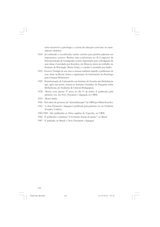 tenta reescrever a psicologia e a teoria da educação com base no materialismo dialético.
1924 - Já conhecido e reconhecido, recebe convites para proferir palestras em
importantes centros. Realiza uma conferência no II Congresso de
Psiconeurologia de Leningrado, evento importante para a divulgação de
suas ideias. Convidado por Kornilov, em Moscou, inicia seu trabalho no
Instituto de Psicologia. Morre Lênin, e o poder é assumido por Stalin.
1925 - Escreve Psicologia da arte, mas a censura stalinista impede a publicação de
suas obras na Rússia. Inicia a organização do Laboratório de Psicologia
para Crianças Deficientes.
1929 - Transformação do Laboratório em Instituto de Estudos das Deficiências
que, após sua morte, tornou-se Instituto Científico de Pesquisas sobre
Deficiências, da Academia de Ciências Pedagógicas.
1934 - Morre, com apenas 37 anos, no dia 11 de junho. É publicado, pela
primeira vez, seu livro Pensamento e linguagem, na URSS.
1953 - Morre Stalin.
1956 - Tem início do processo de “desestalinização” da URSS por Nikita Kruchev.
1962 - A obra Pensamento e linguagem é publicada pela primeira vez no Ocidente
(Estados Unidos).
1982-1984 - São publicadas as Obras completas de Vygotsky, na URSS.
1984 - É publicada a coletânea “A formação Social da mente”, no Brasil.
1987 - É pulicado, no Brasil, o livro Pensamento e linguagem.

126

Vygotsky_NM.pmd

126

21/10/2010, 09:55

 