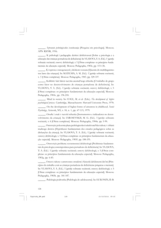 ______. Izbrannie psihologiceskie issiedovanija [Pesquisa em psicologia]. Moscou:
APN RSFSR, 1956.
______. K psihologii i pedagogike detskoi defektivnosti [Sobre a psicologia e a
educação das crianças portadoras de deficiência]. In: VLASOVA, T. A. (Ed.). Vygotsky:
sobranie socinenii; osnovy defektologii, v. 5 [Obras completas: os princípios fundamentais da educação especial]. Moscou: Pedagogika, 1983e. pp. 115-136.
______. K voprosu o mnogoiazycii y detskom vozraste [Questão do multilinguismo
nos lares das crianças]. In: MATIUSIN, A. M. (Ed.). Vygotsky: sobranie socinenii,
v. 3 [Obras completas]. Moscou: Pedagogika, 1983. pp. 329-337.
______. Kollektiv kak faktor razvitia anomal’nogo rebenka [O trabalho de grupo
como fator no desenvolvimento de crianças portadoras de deficiência]. In:
VLASOVA, T. A. (Ed.). Vygotsky: sobranie socinenii; osnovy defektologii, v. 5
[Obras completas: os princípios fundamentais da educação especial]. Moscou:
Pedagogika, 1983c. pp. 196-218.
______. Mind in society. In: COLE, M. et al. (Eds.). The development of higher
psychological process. Cambridge, Massachusetts: Harvard University Press, 1978.
______. On the development of higher forms of attention in childhood. Soviet
Psychology, Armonk, NY, v. 18, n. 1, pp. 67-115, 1979.
______. Orudie i znak v razvitii rebenka [Instrumentos e indicadores no desenvolvimento da criança]. In: IAROSEVSKII, M. G. (Ed.). Vygotsky: sobranie
socinenii, v. 6 [Obras completas]. Moscou: Pedagogika, 1984a. pp. 5-90.
______. Osnovnyie polozenia plana pedologiceskoi issledovatel’skoi raboty v oblasti
trudnogo detstva [Hypótheses fundamentais dos estudos pedagógicos sobre as
disfunções da criança]. In: VLASOVA, T. A. (Ed.). Vygotsky: sobranie socinenii;
osnovy defektologii, v. 5 [Obras completas: os princípios fundamentais da educação especial]. Moscou: Pedagogika, 1983f. pp. 188-195.
______. Osnovnyie problemy sovremennoi defektologii [Problemas fundamentais da psicologia contemporânea para portadores de deficiência]. In: VLASOVA,
T. A. (Ed.). Vygotsky: sobranie socinenii; osnovy defektologii, v. 5 [Obras completas: os princípios fundamentais da educação especial]. Moscou: Pedagogika,
1983g. pp. 6-83.
______. Osnovy raboty s umstvenno otstalymi i fiziceski defektnymi det’mi [Princípios do trabalho com as crianças portadoras de deficiências psíquicas e mentais].
In: VLASOVA, T. A. (Ed.). Vygotsky: sobranie socinenii; osnovy defektologii, v. 5
[Obras completas: os princípios fundamentais da educação especial]. Moscou:
Pedagogika, 1983h. pp. 181-187.
______. Pedologia podrostka [Pedologia do adolescente]. In: EL’KONIN, D. B.

128

Vygotsky_NM.pmd

128

21/10/2010, 09:55

 