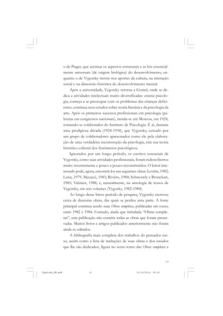 o de Piaget, que acentua os aspectos estruturais e as leis essencialmente universais (de origem biológica) do desenvolvimento, enquanto o de Vygotsky insiste nos aportes da cultura, na interação
social e na dimensão histórica do desenvolvimento mental.
Após a universidade, Vygotsky retorna a Gomel, onde se dedica a atividades intelectuais muito diversificadas: ensina psicologia, começa a se preocupar com os problemas das crianças deficientes, continua seus estudos sobre teoria literária e da psicologia da
arte. Após os primeiros sucessos profissionais em psicologia (palestras em congressos nacionais), instala-se em Moscou, em 1924,
tornando-se colaborador do Instituto de Psicologia. É aí, durante
uma prodigiosa década (1924-1934), que Vygotsky, cercado por
um grupo de colaboradores apaixonados como ele pela elaboração de uma verdadeira reconstrução da psicologia, cria sua teoria
histórico-cultural dos fenômenos psicológicos.
Ignorados por um longo período, os escritos essenciais de
Vygotsky, como suas atividades profissionais, foram redescobertos
muito recentemente e pouco a pouco reconstituídos. O leitor interessado pode, agora, encontrá-los nas seguintes obras: Levitin, 1982;
Luria, 1979, Mecacci, 1983; Rivière, 1984; Schneuwly e Bronckart,
1985; Valsiner, 1988; e, naturalmente, na antologia de textos de
Vygotsky, em seis volumes (Vygosky, 1982-1984).
Ao longo desse breve período de pesquisa, Vygotsky escreveu
cerca de duzentas obras, das quais se perdeu uma parte. A fonte
principal continua sendo suas Obras completas, publicadas em russo,
entre 1982 e 1984. Contudo, ainda que intitulada “Obras completas”, esta publicação não contém todas as obras que foram preservadas. Muitos livros e artigos publicados anteriormente não foram
ainda re-editados.
A bibliografia mais completa dos trabalhos do pensador russo, assim como a lista de traduções de suas obras e dos estudos
que lhe são dedicados, figura no sexto tomo das Obras completas e

13

Vygotsky_NM.pmd

13

21/10/2010, 09:55

 