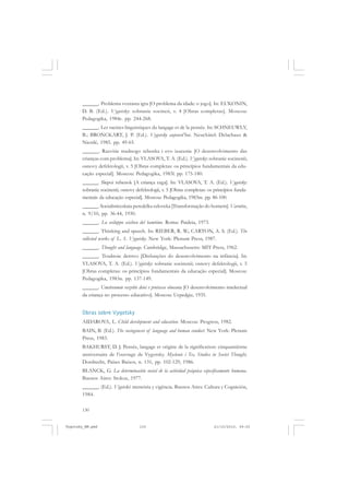 ______. Problema vozrasta igra [O problema da idade: o jogo]. In: EL’KONIN,
D. B. (Ed.). Vygotsky: sobranie socineii, v. 4 [Obras completas]. Moscou:
Pedagogika, 1984c. pp. 244-268.
______. Les racines linguistiques du langage et de la pensée. In: SCHNEUWLY,
B.; BRONCKART, J. P. (Ed.). Vygotsky aujourd’hui. Neuchâtel: Delachaux &
Niestlé, 1985. pp. 49-65.
______. Razvitie trudnogo rebenka i evo izucenie [O desenvolvimento das
crianças com problema]. In: VLASOVA, T. A. (Ed.). Vygotsky: sobranie socinenii;
osnovy defektologii, v. 5 [Obras completas: os princípios fundamentais da educação especial]. Moscou: Pedagogika, 1983l. pp. 175-180.
______. Slepoi rebenok [A criança cega]. In: VLASOVA, T. A. (Ed.). Vygotsky:
sobranie socinenii; osnovy defektologii, v. 5 [Obras completas: os princípios fundamentais da educação especial]. Moscou: Pedagogika, 1983m. pp. 86-100.
______. Socialisticeskaia peredelka celoveka [Transformação do homem]. Varnitso,
n. 9/10, pp. 36-44, 1930.
______. Lo sviluppo scichico del bambino. Roma: Paideia, 1973.
______. Thinking and speech. In: RIEBER, R. W.; CARTON, A. S. (Ed.). The
collected works of L. S. Vygotsky. New York: Plenum Press, 1987.
______. Thought and language. Cambridge, Massachusetts: MIT Press, 1962.
______. Trudnoie detstvo [Disfunções do desenvolvimento na infância]. In:
VLASOVA, T. A. (Ed.). Vygotsky: sobranie socinenii; osnovy defektologii, v. 5
[Obras completas: os princípios fundamentais da educação especial]. Moscou:
Pedagogika, 1983n. pp. 137-149.
______. Umstvennoie razvitie detei v protsesse obucenia [O desenvolvimento intelectual
da criança no processo educativo]. Moscou: Ucpedgiz, 1935.

Obras sobre Vygotsky
AIDAROVA, L. Child development and education. Moscou: Progress, 1982.
BAIN, B. (Ed.). The sociogenesis of language and human conduct. New York: Plenum
Press, 1983.
BAKHURST, D. J. Pensée, langage et origine de la signification: cinquantiènne
anniversaire de l’ouvrage de Vygotsky. Myslenie i Tec, Studies in Soviet Thought,
Dordrecht, Países Baixos, n. 131, pp. 102-129, 1986.
BLANCK, G. La determinación social de la actividad psíquica especificamente humana.
Buenos Aires: Stokoe, 1977.
______. (Ed.). Vigotski: memória y vigência. Buenos Aires: Cultura y Cognición,
1984.
130

Vygotsky_NM.pmd

130

21/10/2010, 09:55

 