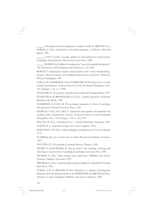 ______. Schooling and the development of cognitive skills. In: TRIETIS, H. C.;
HERON, A. (Eds.). Handbook of cross-cultural psychology, v. 4. Boston: Allyn and
Bacon, 1981.
______; LAVE, J. (Eds.). Everyday cognition: its development in social context.
Cambridge, Massachusetts: Harvard University Press, 1984.
______; WERTSCH, J. Children’s learning in the “zone of proximal development”.
New Directions for Child Development, São Francisco, n. 23, 1984.
RUBCOV, V. Organizacija I razvitie sovmestny deistvel u detel v process obucenija [Organização e desenvolvimento das atividades pertencentes ao processo educativo].
Moscou: Pedagogika, 1987.
SAXE, G. B.; GUBERMAN, S. R.; GEARHEART, M. Social processes in early
number development. Society for Research in Child Development Monographies Series,
216, Chicago, v. 52, n. 2, 1988.
SCHAFFER, H. The growth of sociability. Harmondsworth: Penguin Books, 1971.
SCHNEUWLY, B.; BRONCKART, J.-P. (Ed.). Vygotsky aujourd’hui. Neuchâtel:
Delachaux & Niestlé, 1985.
SCHRIBNER, S.; COLE, M. The psychological consequences of literacy. Cambridge,
Massachusetts: Harvard University Press, 1981.
SHARP, D.; COLE, M.; LAVE, C. Education and cognitive development: the
evidence from experimental research. Society for Research in Child Development
Monographies Series, 178, Chicago, v. 44, n. 1/2, 1979.
SIGUÁN, M. (Ed.). Actualidad de Lev S. Vigotski. Barcelona: Anthropos, 1987.
SLAVIN, R. E. Cooperative learning. New York: Longman, 1983.
SOKOVNIN, V. M. (Ed.). Voprosy pedagogiki i psihologii obscenia. Frounze: Mektep,
1975.
STAMBAK, M. et al. Les bébés entre eux. Paris: Presses Universitaires de France,
1983.
TALYZINA, N. The psychology of learning. Moscou: Progress, 1981.
THARP, R.; GALLIMORE, R. Rousing minds to life: teaching, learning, and
schooling in social context. Cambridge: Cambridge University Press, 1989.
THOMAS, E. (Ed.). Origin of infant social responsiveness. Hillsdale, New Jersey:
Lawrence Erlbaum Associates, 1979.
TRONICK, E. (Ed.). Social interchange in infancy. Baltimore, Maryland: University
Park Press, 1982.
TUDGE, J. R. H.; ROGOFF, B. Peer influences on cognitive development:
Piagetian and Vygotskian perspectives. In: BORNSTEIN, M.; BRUNER, J. (Eds.).
Interaction in human development. Hillsdale, New Jersey: Erlbaum, 1989.
136

Vygotsky_NM.pmd

136

21/10/2010, 09:55

 