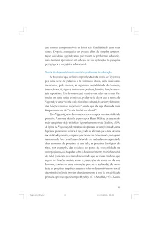 em termos compreensíveis ao leitor não familiarizado com suas
obras. Depois, avançando um pouco além da simples apresentação das ideias vygotskyanas, que tratam de problemas educacionais, tentarei apresentar um esboço de sua aplicação na pesquisa
pedagógica e na prática educacional.
Teoria do desenvolvimento mental e problemas da educação

Se houvesse que definir a especificidade da teoria de Vygotsky
por uma série de palavras e de fórmulas chave, seria necessário
mencionar, pelo menos, as seguintes: sociabilidade do homem,
interação social, signo e instrumento, cultura, história, funções mentais superiores. E se houvesse que reunir essas palavras e essas fórmulas em uma única expressão, poder-se-ia dizer que a teoria de
Vygotsky é uma “teoria socio-histórico-cultural do desenvolvimento
das funções mentais superiores”, ainda que ela seja chamada mais
frequentemente de “teoria histórico-cultural”.
Para Vygotsky, o ser humano se caracteriza por uma sociabilidade
primária. A mesma ideia foi expressa por Henri Wallon, de um modo
mais categórico: ele [o indivíduo] é geneticamente social (Wallon, 1959).
À época de Vygotsky, tal princípio não passava de um postulado, uma
hipótese puramente teórica. Hoje, pode-se afirmar que a tese de uma
sociabilidade primária, em parte geneticamente determinada, tem quase
o estatuto de fato científico estabelecido em razão da convergência de
duas correntes de pesquisa: de um lado, as pesquisas biológicas do
tipo, por exemplo, das relativas ao papel da sociabilidade na
antropogênese, ou daquelas sobre o desenvolvimento morfofuncional
do bebê (está cada vez mais demonstrado que as zonas cerebrais que
regem as funções sociais, como a percepção do rosto, ou da voz
humana, conhecem uma maturação precoce e acelerada); de outro
lado, as pesquisas empíricas recentes sobre o desenvolvimento social
da primeira infância provam abundantemente a tese da sociabilidade
primária e precoce (por exemplo: Bowlby, 1971; Scheffer, 1971; Zazzo,

15

Vygotsky_NM.pmd

15

21/10/2010, 09:55

 