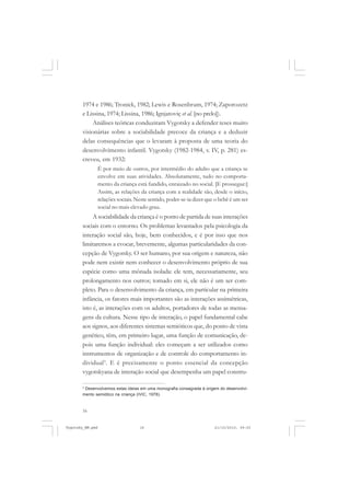 1974 e 1986; Tronick, 1982; Lewis e Rosenbrum, 1974; Zaporozetz
e Lissina, 1974; Lissina, 1986; Ignjatoviç et al. [no prelo]).
Análises teóricas conduziram Vygotsky a defender teses muito
visionárias sobre a sociabilidade precoce da criança e a deduzir
delas consequências que o levaram à proposta de uma teoria do
desenvolvimento infantil. Vygotsky (1982-1984, v. IV, p. 281) escreveu, em 1932:
É por meio de outros, por intermédio do adulto que a criança se
envolve em suas atividades. Absolutamente, tudo no comportamento da criança está fundido, enraizado no social. [E prossegue:]
Assim, as relações da criança com a realidade são, desde o início,
relações sociais. Neste sentido, poder-se-ia dizer que o bebê é um ser
social no mais elevado grau.

A sociabilidade da criança é o ponto de partida de suas interações
sociais com o entorno. Os problemas levantados pela psicologia da
interação social são, hoje, bem conhecidos, e é por isso que nos
limitaremos a evocar, brevemente, algumas particularidades da concepção de Vygotsky. O ser humano, por sua origem e natureza, não
pode nem existir nem conhecer o desenvolvimento próprio de sua
espécie como uma mônada isolada: ele tem, necessariamente, seu
prolongamento nos outros; tomado em si, ele não é um ser completo. Para o desenvolvimento da criança, em particular na primeira
infância, os fatores mais importantes são as interações assimétricas,
isto é, as interações com os adultos, portadores de todas as mensagens da cultura. Nesse tipo de interação, o papel fundamental cabe
aos signos, aos diferentes sistemas semióticos que, do ponto de vista
genético, têm, em primeiro lugar, uma função de comunicação, depois uma função individual: eles começam a ser utilizados como
instrumentos de organização e de controle do comportamento individual3 . E é precisamente o ponto essencial da concepção
vygotskyana de interação social que desempenha um papel construDesenvolvemos estas ideias em uma monografia consagrada à origem do desenvolvimento semiótico na criança (IVIC, 1978).
3

16

Vygotsky_NM.pmd

16

21/10/2010, 09:55

 