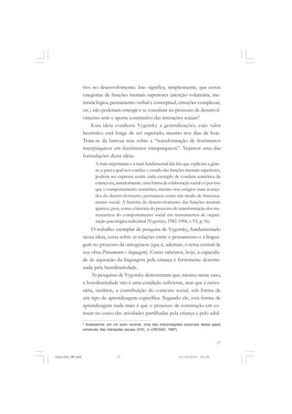 tivo no desenvolvimento. Isto significa, simplesmente, que certas
categorias de funções mentais superiores (atenção voluntária, memória lógica, pensamento verbal e conceptual, emoções complexas,
etc.) não poderiam emergir e se constituir no processo de desenvolvimento sem o aporte construtivo das interações sociais4.
Esta ideia conduziu Vygotsky a generalizações, cujo valor
heurístico está longe de ser superado, mesmo nos dias de hoje.
Trata-se da famosa tese sobre a “transformação de fenômenos
interpsíquicos em fenômenos intrapsíquicos”. Vejamos uma das
formulações desta ideia:
A mais importante e a mais fundamental das leis que explicam a gênese, e para a qual nos conduz o estudo das funções mentais superiores,
poderia ser expressa assim: cada exemplo de conduta semiótica da
criança era, anteriormente, uma forma de colaboração social e é por isso
que o comportamento semiótico, mesmo nos estágios mais avançados do desenvolvimento, permanece como um modo de funcionamento social. A história do desenvolvimento das funções mentais
aparece, pois, como a história do processo de transformação dos instrumentos do comportamento social em instrumentos de organização psicológica individual (Vygotsky, 1982-1984, v. VI, p. 56).

O trabalho exemplar de pesquisa de Vygotsky, fundamentado
nessa ideia, versa sobre as relações entre o pensamento e a linguagem no processo da ontogênese (que é, ademais, o tema central de
sua obra Pensamento e linguagem). Como sabemos, hoje, a capacidade de aquisição da linguagem pela criança é fortemente determinada pela hereditariedade.
As pesquisas de Vygotsky demonstram que, mesmo nesse caso,
a hereditariedade não é uma condição suficiente, mas que é necessária, também, a contribuição do contexto social, sob forma de
um tipo de aprendizagem específica. Segundo ele, esta forma de
aprendizagem nada mais é que o processo de construção em comum no curso das atividades partilhadas pela criança e pelo adul4
Analisamos, em um texto recente, uma das interpretações possíveis desse papel
construtor das interações sociais (IVIC, in CRESAS, 1987).

17

Vygotsky_NM.pmd

17

21/10/2010, 09:55

 