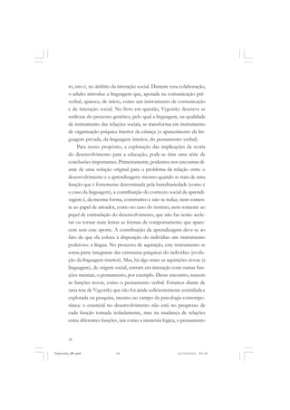 to, isto é, no âmbito da interação social. Durante essa colaboração,
o adulto introduz a linguagem que, apoiada na comunicação préverbal, aparece, de início, como um instrumento de comunicação
e de interação social. No livro em questão, Vygotsky descreve as
sutilezas do processo genético, pelo qual a linguagem, na qualidade
de instrumento das relações sociais, se transforma em instrumento
de organização psíquica interior da criança (o aparecimento da linguagem privada, da linguagem interior, do pensamento verbal).
Para nosso propósito, a exploração das implicações da teoria
do desenvolvimento para a educação, pode-se tirar uma série de
conclusões importantes. Primeiramente, podemos nos encontrar diante de uma solução original para o problema da relação entre o
desenvolvimento e a aprendizagem: mesmo quando se trata de uma
função que é fortemente determinada pela hereditariedade (como é
o caso da linguagem), a contribuição do contexto social da aprendizagem é, da mesma forma, construtivo e não se reduz, nem somente ao papel de ativador, como no caso do instinto, nem somente ao
papel de estimulação do desenvolvimento, que não faz senão acelerar ou tornar mais lentas as formas de comportamento que aparecem sem esse aporte. A contribuição da aprendizagem deve-se ao
fato de que ela coloca à disposição do indivíduo um instrumento
poderoso: a língua. No processo de aquisição, este instrumento se
torna parte integrante das estruturas psíquicas do indivíduo (evolução da linguagem interior). Mas, há algo mais: as aquisições novas (a
linguagem), de origem social, entram em interação com outras funções mentais, o pensamento, por exemplo. Desse encontro, nascem
as funções novas, como o pensamento verbal. Estamos diante de
uma tese de Vygotsky que não foi ainda suficientemente assimilada e
explorada na pesquisa, mesmo no campo da psicologia contemporânea: o essencial no desenvolvimento não está no progresso de
cada função tomada isoladamente, mas na mudança de relações
entre diferentes funções, tais como a memória lógica, o pensamento

18

Vygotsky_NM.pmd

18

21/10/2010, 09:55

 