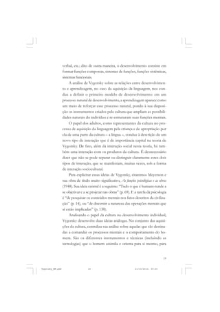 verbal, etc.; dito de outra maneira, o desenvolvimento consiste em
formar funções compostas, sistemas de funções, funções sistêmicas,
sistemas funcionais.
A análise de Vygotsky sobre as relações entre desenvolvimento e aprendizagem, no caso da aquisição da linguagem, nos conduz a definir o primeiro modelo de desenvolvimento: em um
processo natural de desenvolvimento, a aprendizagem aparece como
um meio de reforçar esse processo natural, pondo à sua disposição os instrumentos criados pela cultura que ampliam as possibilidades naturais do indivíduo e re-estruturam suas funções mentais.
O papel dos adultos, como representantes da cultura no processo de aquisição da linguagem pela criança e de apropriação por
ela de uma parte da cultura – a língua –, conduz à descrição de um
novo tipo de interação que é de importância capital na teoria de
Vygotsky. De fato, além da interação social nesta teoria, há também uma interação com os produtos da cultura. É desnecessário
dizer que não se pode separar ou distinguir claramente estes dois
tipos de interação, que se manifestam, muitas vezes, sob a forma
de interação sociocultural.
Para explicitar essas ideias de Vygotsky, citaremos Meyerson e
sua obra de título muito significativo, As funções psicológicas e as obras
(1948). Sua ideia central é a seguinte: “Tudo o que é humano tende a
se objetivar e a se projetar nas obras” (p. 69). E a tarefa da psicologia
é “de pesquisar os conteúdos mentais nos fatos descritos da civilização” (p. 14), ou “de discernir a natureza das operações mentais que
aí estão implicadas” (p. 138).
Analisando o papel da cultura no desenvolvimento individual,
Vygotsky desenvolve duas ideias análogas. No conjunto das aquisições da cultura, centraliza sua análise sobre aquelas que são destinadas a comandar os processos mentais e o comportamento do homem. São os diferentes instrumentos e técnicas (incluindo as
tecnologias) que o homem assimila e orienta para si mesmo, para

19

Vygotsky_NM.pmd

19

21/10/2010, 09:55

 