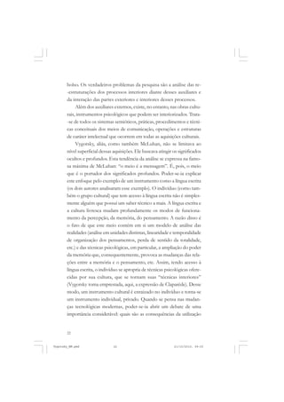 bolso. Os verdadeiros problemas da pesquisa são a análise das re-estruturações dos processos interiores diante desses auxiliares e
da interação das partes exteriores e interiores desses processos.
Além dos auxiliares externos, existe, no entanto, nas obras culturais, instrumentos psicológicos que podem ser interiorizados. Trata-se de todos os sistemas semióticos, práticas, procedimentos e técnicas conceituais dos meios de comunicação, operações e estruturas
de caráter intelectual que ocorrem em todas as aquisições culturais.
Vygotsky, aliás, como também McLuhan, não se limitava ao
nível superficial dessas aquisições. Ele buscava atingir os significados
ocultos e profundos. Esta tendência da análise se expressa na famosa máxima de McLuhan: “o meio é a mensagem”. É, pois, o meio
que é o portador dos significados profundos. Poder-se-ia explicar
este enfoque pelo exemplo de um instrumento como a língua escrita
(os dois autores analisaram esse exemplo). O indivíduo (como também o grupo cultural) que tem acesso à língua escrita não é simplesmente alguém que possui um saber técnico a mais. A língua escrita e
a cultura livresca mudam profundamente os modos de funcionamento da percepção, da memória, do pensamento. A razão disso é
o fato de que este meio contém em si um modelo de análise das
realidades (análise em unidades distintas, linearidade e temporalidade
de organização dos pensamentos, perda de sentido da totalidade,
etc.) e das técnicas psicológicas, em particular, a ampliação do poder
da memória que, consequentemente, provoca as mudanças das relações entre a memória e o pensamento, etc. Assim, tendo acesso à
língua escrita, o indivíduo se apropria de técnicas psicológicas oferecidas por sua cultura, que se tornam suas “técnicas interiores”
(Vygotsky toma emprestada, aqui, a expressão de Claparède). Desse
modo, um instrumento cultural é enraizado no indivíduo e torna-se
um instrumento individual, privado. Quando se pensa nas mudanças tecnológicas modernas, poder-se-ia abrir um debate de uma
importância considerável: quais são as consequências da utilização

22

Vygotsky_NM.pmd

22

21/10/2010, 09:55

 