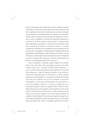 processo de aquisição dos sistemas de conceitos, conduziu Vygotsky
à descoberta da dimensão metacognitiva do desenvolvimento. De
fato, a aquisição de sistemas de conhecimentos com base em tal grau
de generalização; a interdependência dos conceitos em uma determinada rede de conceitos que permite passar facilmente de um conceito a outro e simplifica a execução das operações intelectuais; a
existência de modelos exteriores (nos manuais ou demonstrados
pelos educadores), permitindo a condução dessas operações, facilitam a tomada de consciência (ossoznanie em russo) e o controle
(ovladanie), pelo indivíduo, de seus próprios processos cognitivos. Este
processo de autorregulação voluntária pode ser facilitado pelo tipo de
aprendizagem (aprendizagem verbal, explicação de todos os passos
intelectuais, exteriorização da anatomia do processo de construção de
conceitos, construção de conceitos em comum, monitoramento do
processo de aprendizagem pelo adulto expert, etc.).
Nessas condições, o indivíduo poderia adquirir um conhecimento muito mais claro sobre seus próprios processos de conhecimento, assim como o controle voluntário desses processos – o
que é a essência mesma dos processos metacognitivos. É necessário
dizer claramente: a obra de Vygotsky constitui a fonte histórica e
teórica mais importante para a conceituação e o estudo empírico
dos processos metacognitivos. As conquistas científicas de Vygotsky
nessa área são evidentes: em vez de considerar os processos
metacognitivos como puras técnicas práticas de autocontrole ou
como um problema isolado (é o caso, por exemplo, da mnemotécnica), Vygotsky oferece um quadro teórico. Para ele, os problemas dos processos metacognitivos são integrados em uma teoria
geral do desenvolvimento das funções mentais superiores. Nessa
teoria, esses processos aparecem como uma etapa necessária, em
condições bem definidas. Por isso, eles têm importante papel na reestruturação da cognição em geral. Sua função, nesta re-estruturação,
ilustra da maneira mais nítida a concepção vygotskyana do desen-

25

Vygotsky_NM.pmd

25

21/10/2010, 09:55

 