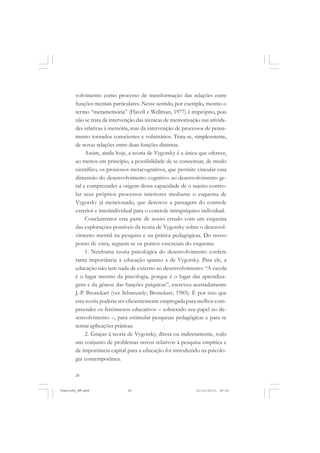 volvimento como processo de transformação das relações entre
funções mentais particulares. Nesse sentido, por exemplo, mesmo o
termo “metamemória” (Flavell e Wellman, 1977) é impróprio, pois
não se trata da intervenção das técnicas de memorização nas atividades relativas à memória, mas da intervenção de processos de pensamento tornados conscientes e voluntários. Trata-se, simplesmente,
de novas relações entre duas funções distintas.
Assim, ainda hoje, a teoria de Vygotsky é a única que oferece,
ao menos em princípio, a possibilidade de se conceituar, de modo
científico, os processos metacognitivos, que permite vincular essa
dimensão do desenvolvimento cognitivo ao desenvolvimento geral e compreender a origem dessa capacidade de o sujeito controlar seus próprios processos interiores mediante o esquema de
Vygotsky já mencionado, que descreve a passagem do controle
exterior e interindividual para o controle intrapsíquico individual.
Concluiremos esta parte de nosso estudo com um esquema
das explorações possíveis da teoria de Vygotsky sobre o desenvolvimento mental na pesquisa e na prática pedagógicas. Do nosso
ponto de vista, seguem-se os pontos essenciais do esquema:
1. Nenhuma teoria psicológica do desenvolvimento confere
tanta importância à educação quanto a de Vygotsky. Para ele, a
educação não tem nada de externo ao desenvolvimento: “A escola
é o lugar mesmo da psicologia, porque é o lugar das aprendizagens e da gênese das funções psíquicas”, escreveu acertadamente
J.-P. Bronckart (ver Schneuwly; Bronckart, 1985). É por isso que
esta teoria poderia ser eficientemente empregada para melhor compreender os fenômenos educativos – sobretudo seu papel no desenvolvimento –, para estimular pesquisas pedagógicas e para se
tentar aplicações práticas.
2. Graças à teoria de Vygotsky, direta ou indiretamente, todo
um conjunto de problemas novos relativos à pesquisa empírica e
de importância capital para a educação foi introduzido na psicologia contemporânea.
26

Vygotsky_NM.pmd

26

21/10/2010, 09:55

 