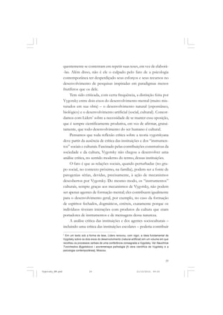 quentemente se contentam em repetir suas teses, em vez de elaborá-las. Além disso, não é ele o culpado pelo fato de a psicologia
contemporânea ter desperdiçado seus esforços e seus recursos no
desenvolvimento de pesquisas inspiradas em paradigmas menos
frutíferos que os dele.
Tem sido criticada, com certa frequência, a distinção feita por
Vygotsky entre dois eixos do desenvolvimento mental (muito misturados em sua obra) – o desenvolvimento natural (espontâneo,
biológico) e o desenvolvimento artificial (social, cultural). Concordamos com Liders7 sobre a necessidade de se manter essa oposição,
que é sempre cientificamente produtiva, em vez de afirmar, gratuitamente, que todo desenvolvimento do ser humano é cultural.
Pensamos que toda reflexão crítica sobre a teoria vygotskyana
deve partir da ausência de crítica das instituições e dos “instrumentos” sociais e culturais. Fascinado pelas contribuições construtivas da
sociedade e da cultura, Vygotsky não chegou a desenvolver uma
análise crítica, no sentido moderno do termo, dessas instituições.
O fato é que as relações sociais, quando perturbadas (no grupo social, no contexto próximo, na família), podem ser a fonte de
patogenias sérias, devidas, precisamente, à ação de mecanismos
descobertos por Vygotsky. Do mesmo modo, os “instrumentos”
culturais, sempre graças aos mecanismos de Vygotsky, não podem
ser apenas agentes de formação mental; eles contribuem igualmente
para o desenvolvimento geral, por exemplo, no caso da formação
de espíritos fechados, dogmáticos, estéreis, exatamente porque os
indivíduos tiveram interações com produtos da cultura que eram
portadores de instrumentos e de mensagens dessa natureza.
A análise crítica das instituições e dos agentes socioculturais –
incluindo uma crítica das instituições escolares – poderia contribuir
7
Em um texto sob a forma de tese, Liders renovou, com vigor, a ideia fundamental de
Vygotsky sobre os dois eixos do desenvolvimento (natural-artificial) em um volume em que
recolheu os processos verbais de uma conferência consagrada a Vygotsky. Ver Nauchnce
Tvorchestvo Bygotskovo i sovremenaya psihologia [A obra científica de Vygotsky e a
psicologia contemporânea], Moscou.

29

Vygotsky_NM.pmd

29

21/10/2010, 09:55

 