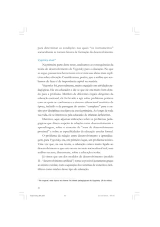 para determinar as condições nas quais “os instrumentos”
socioculturais se tornam fatores de formação do desenvolvimento.
Vygotsky atual*

Na primeira parte deste texto, analisamos as consequências da
teoria do desenvolvimento de Vygotsky para a educação. No que
se segue, passaremos brevemente em revista suas ideias mais explícitas sobre educação. Consideramos, porém, que a análise que acabamos de fazer é de importância capital na matéria.
Vygotsky foi, pessoalmente, muito engajado em atividades pedagógicas. Ele era educador e diz-se que ele era muito bem dotado para a profissão. Membro de diferentes órgãos dirigentes da
educação nacional, ele foi levado a agir sobre problemas práticos
com os quais se confrontava o sistema educacional soviético da
época, incluído o da passagem do ensino “complexo” para o ensino por disciplinas escolares na escola primária. Ao longo de toda
sua vida, ele se interessou pela educação de crianças deficientes.
Daremos, aqui, algumas indicações sobre os problemas pedagógicos que dizem respeito às relações entre desenvolvimento e
aprendizagem, sobre o conceito de “zona de desenvolvimento
proximal” e sobre as especificidades da educação escolar formal.
O problema da relação entre desenvolvimento e aprendizagem, para Vygotsky, era, em primeiro lugar, um problema teórico.
Uma vez que, na sua teoria, a educação estava muito ligada ao
desenvolvimento e que este ocorre no meio sociocultural real, suas
análises recaem, diretamente, sobre a educação escolar.
Já vimos que um dos modelos de desenvolvimento (modelo
II – “desenvolvimento artificial”) torna-se possível justamente graças
ao ensino escolar, com a aquisição dos sistemas de conceitos científicos como núcleo desse tipo de educação.

8

No original, este tópico se chama: As ideias pedagógicas de Vygotsky. (N.do editor)

30

Vygotsky_NM.pmd

30

21/10/2010, 09:55

 