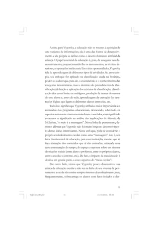 Assim, para Vygotsky, a educação não se resume à aquisição de
um conjunto de informações; ela é uma das fontes de desenvolvimento e ela própria se define como o desenvolvimento artificial da
criança. O papel essencial da educação é, pois, de assegurar seu desenvolvimento, proporcionando-lhe os instrumentos, as técnicas interiores, as operações intelectuais. Em várias oportunidades, Vygotsky
fala da aprendizagem de diferentes tipos de atividades. Se, por exemplo, seu enfoque for aplicado na classificação usada na botânica,
poder-se-ia dizer que, para ele, o essencial não é o conhecimento das
categorias taxionômicas, mas o domínio do procedimento de classificação (definição e aplicação dos critérios de classificação, classificação dos casos limite ou ambíguos, produção de novos elementos
de uma classe e, antes de tudo, aprendizagem da execução das operações lógicas que ligam as diferentes classes entre elas, etc.
Tudo isso significa que Vygotsky atribuía a maior importância aos
conteúdos dos programas educacionais, destacando, sobretudo, os
aspectos estruturais e instrumentais desses conteúdos, cujo significado
evocamos o significado na análise das implicações da fórmula de
McLuhan, “o meio é a mensagem”. Nessa linha de pensamento, devemos afirmar que Vygotsky não foi muito longe no desenvolvimento dessas ideias interessantes. Nesse enfoque, pode-se considerar o
próprio estabelecimento escolar como uma “mensagem”, isto é, um
fator fundamental de educação, pois essa instituição, mesmo que se
faça abstração dos conteúdos que aí são ensinados, subtende uma
certa estruturação do tempo, do espaço e repousa sobre um sistema
de relações sociais (entre aluno e professor, entre os próprios alunos,
entre a escola e o entorno, etc.). De fato, o impacto da escolarização é
devido, em grande parte, a esses aspectos do “meio escolar”.
Por outro lado, vimos que Vygotsky pouco desenvolveu sua
crítica da educação escolar a não ser na linha de seu sistema de pensamento: a escola não ensina sempre sistemas de conhecimento, mas,
frequentemente, sobrecarrega os alunos com fatos isolados e des-

31

Vygotsky_NM.pmd

31

21/10/2010, 09:55

 