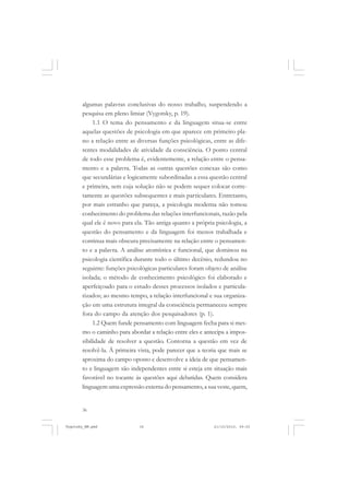 algumas palavras conclusivas do nosso trabalho, suspendendo a
pesquisa em pleno limiar (Vygotsky, p. 19).
1.1 O tema do pensamento e da linguagem situa-se entre
aquelas questões de psicologia em que aparece em primeiro plano a relação entre as diversas funções psicológicas, entre as diferentes modalidades de atividade da consciência. O ponto central
de todo esse problema é, evidentemente, a relação entre o pensamento e a palavra. Todas as outras questões conexas são como
que secundárias e logicamente subordinadas a essa questão central
e primeira, sem cuja solução não se podem sequer colocar corretamente as questões subsequentes e mais particulares. Entretanto,
por mais estranho que pareça, a psicologia moderna não tomou
conhecimento do problema das relações interfuncionais, razão pela
qual ele é novo para ela. Tão antiga quanto a própria psicologia, a
questão do pensamento e da linguagem foi menos trabalhada e
continua mais obscura precisamente na relação entre o pensamento e a palavra. A análise atomística e funcional, que dominou na
psicologia científica durante todo o último decênio, redundou no
seguinte: funções psicológicas particulares foram objeto de análise
isolada; o método de conhecimento psicológico foi elaborado e
aperfeiçoado para o estudo desses processos isolados e particularizados; ao mesmo tempo, a relação interfuncional e sua organização em uma estrutura integral da consciência permaneceu sempre
fora do campo da atenção dos pesquisadores (p. 1).
1.2 Quem funde pensamento com linguagem fecha para si mesmo o caminho para abordar a relação entre eles e antecipa a impossibilidade de resolver a questão. Contorna a questão em vez de
resolvê-la. À primeira vista, pode parecer que a teoria que mais se
aproxima do campo oposto e desenvolve a ideia de que pensamento e linguagem são independentes entre si esteja em situação mais
favorável no tocante às questões aqui debatidas. Quem considera
linguagem uma expressão externa do pensamento, a sua veste, quem,

36

Vygotsky_NM.pmd

36

21/10/2010, 09:55

 